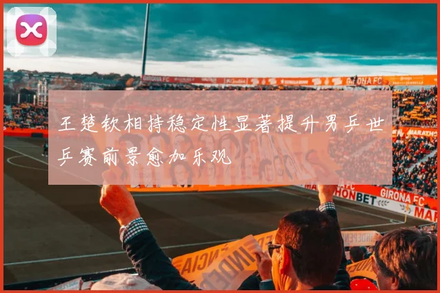 王楚钦相持稳定性显著提升男乒世乒赛前景愈加乐观