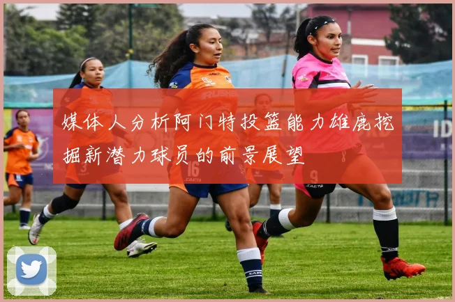 媒体人分析阿门特投篮能力雄鹿挖掘新潜力球员的前景展望