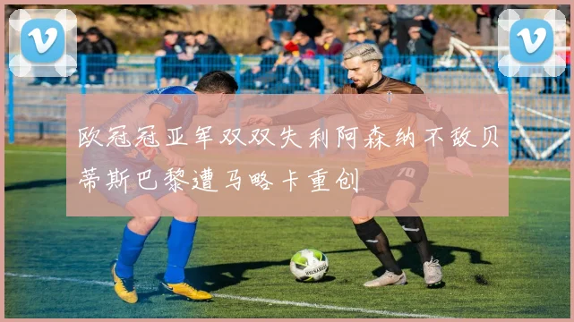 欧冠冠亚军双双失利阿森纳不敌贝蒂斯巴黎遭马略卡重创