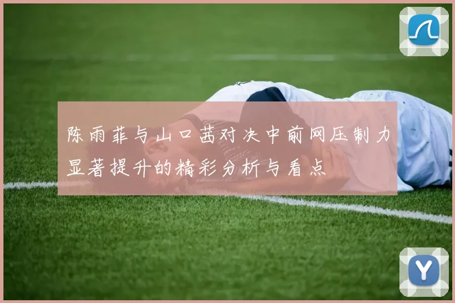 陈雨菲与山口茜对决中前网压制力显著提升的精彩分析与看点