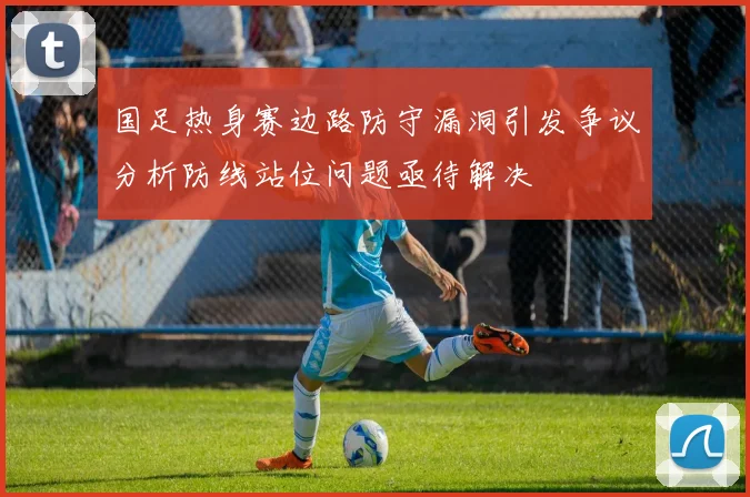国足热身赛边路防守漏洞引发争议分析防线站位问题亟待解决