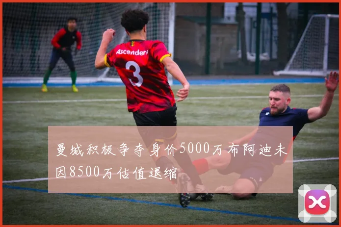 曼城积极争夺身价5000万布阿迪未因8500万估值退缩