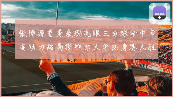 张博源首秀表现亮眼三分球命中率高助力路易斯维尔大学热身赛大胜