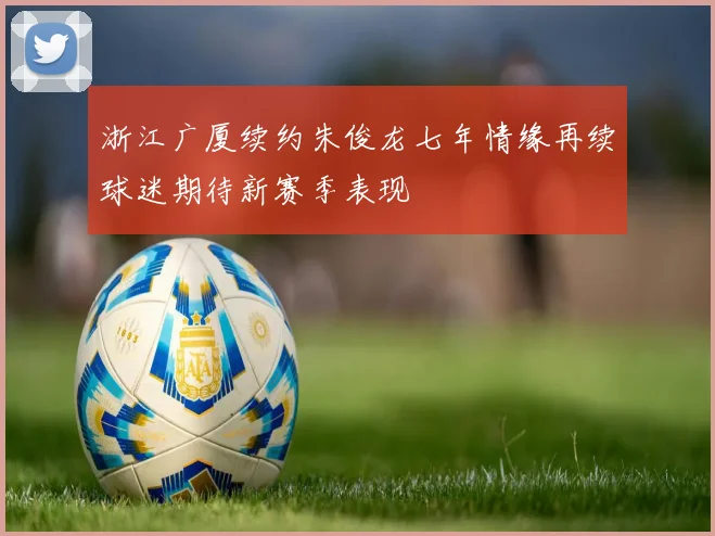 浙江广厦续约朱俊龙七年情缘再续球迷期待新赛季表现