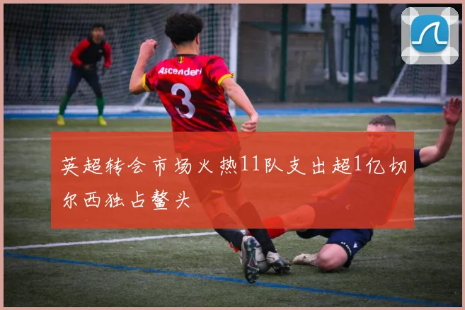 英超转会市场火热11队支出超1亿切尔西独占鳌头