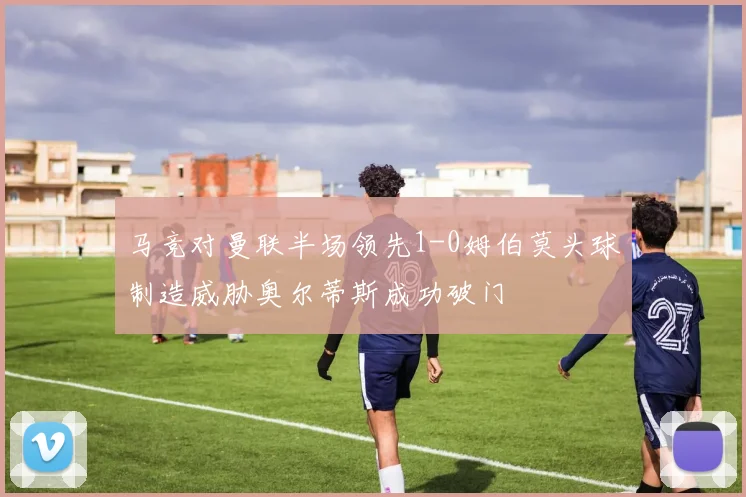 马竞对曼联半场领先1-0姆伯莫头球制造威胁奥尔蒂斯成功破门