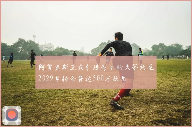 阿贾克斯正式引进齐甘科夫签约至2029年转会费达500万欧元