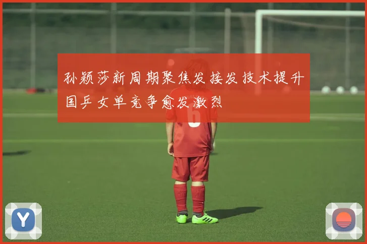 孙颖莎新周期聚焦发接发技术提升国乒女单竞争愈发激烈